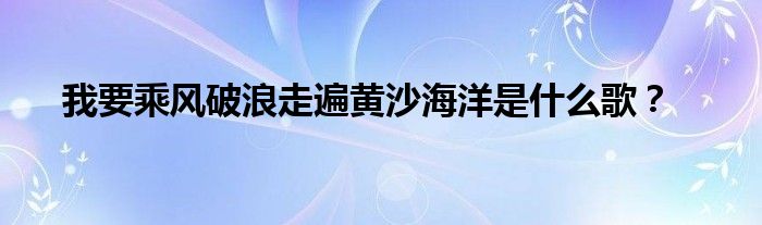 我要乘風(fēng)破浪走遍黃沙海洋是什么歌？