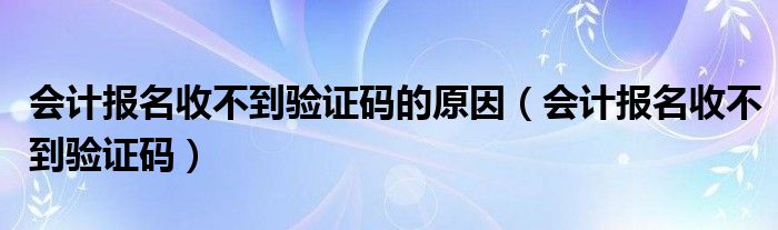 會(huì)計(jì)報(bào)名收不到驗(yàn)證碼的原因（會(huì)計(jì)報(bào)名收不到驗(yàn)證碼）