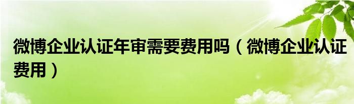 微博企業(yè)認(rèn)證年審需要費(fèi)用嗎（微博企業(yè)認(rèn)證費(fèi)用）