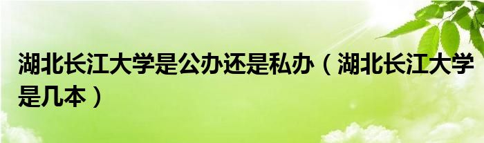 湖北長江大學(xué)是公辦還是私辦（湖北長江大學(xué)是幾本）