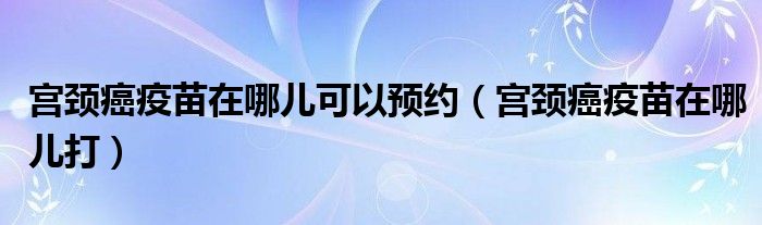 宮頸癌疫苗在哪兒可以預(yù)約（宮頸癌疫苗在哪兒打）