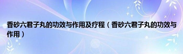 香砂六君子丸的功效與作用及療程（香砂六君子丸的功效與作用）