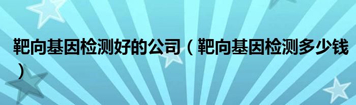 靶向基因檢測(cè)好的公司（靶向基因檢測(cè)多少錢）