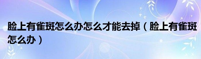 臉上有雀斑怎么辦怎么才能去掉（臉上有雀斑怎么辦）