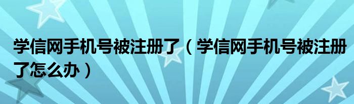 學信網(wǎng)手機號被注冊了（學信網(wǎng)手機號被注冊了怎么辦）