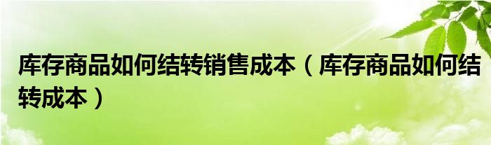 庫存商品如何結(jié)轉(zhuǎn)銷售成本（庫存商品如何結(jié)轉(zhuǎn)成本）