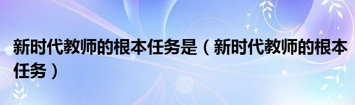 新時(shí)代教師的根本任務(wù)是（新時(shí)代教師的根本任務(wù)）