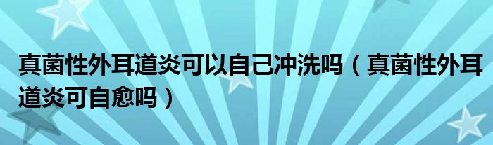 真菌性外耳道炎可以自己沖洗嗎（真菌性外耳道炎可自愈嗎）