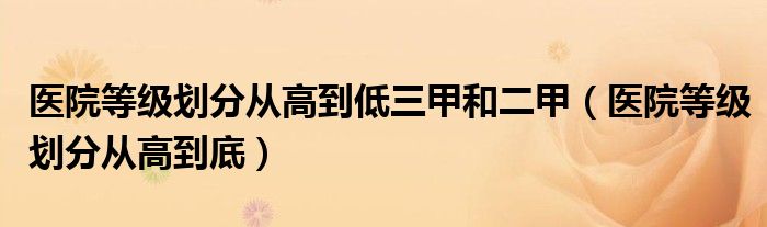 醫(yī)院等級(jí)劃分從高到低三甲和二甲（醫(yī)院等級(jí)劃分從高到底）