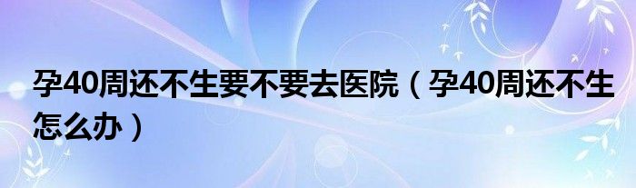 孕40周還不生要不要去醫(yī)院（孕40周還不生怎么辦）