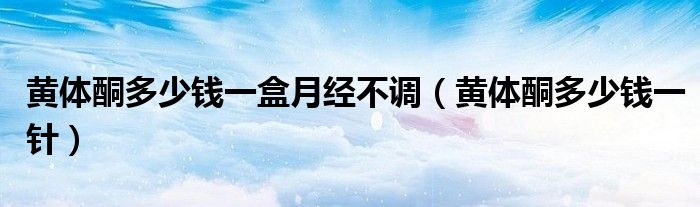 黃體酮多少錢一盒月經不調（黃體酮多少錢一針）