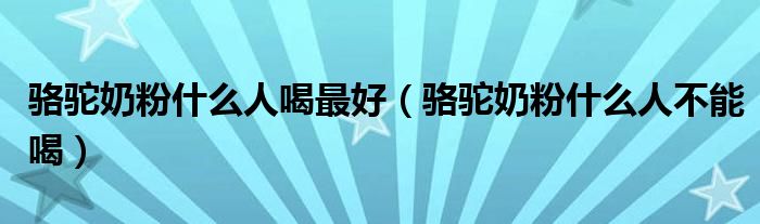 駱駝奶粉什么人喝最好（駱駝奶粉什么人不能喝）