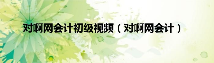 對(duì)啊網(wǎng)會(huì)計(jì)初級(jí)視頻（對(duì)啊網(wǎng)會(huì)計(jì)）