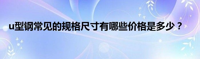 u型鋼常見的規(guī)格尺寸有哪些價格是多少？