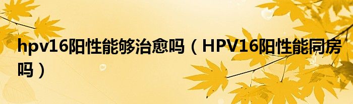 hpv16陽(yáng)性能夠治愈嗎（HPV16陽(yáng)性能同房嗎）