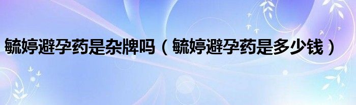 毓婷避孕藥是雜牌嗎（毓婷避孕藥是多少錢）