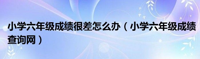 小學(xué)六年級成績很差怎么辦（小學(xué)六年級成績查詢網(wǎng)）