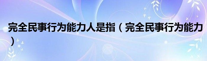 完全民事行為能力人是指（完全民事行為能力）