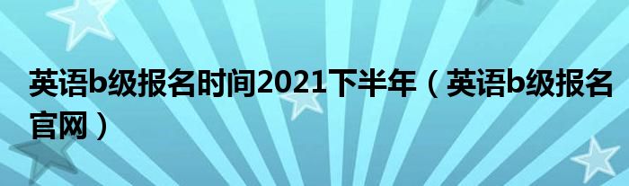 英語(yǔ)b級(jí)報(bào)名時(shí)間2021下半年（英語(yǔ)b級(jí)報(bào)名官網(wǎng)）