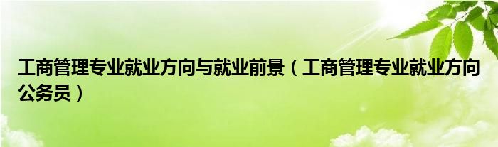 工商管理專業(yè)就業(yè)方向與就業(yè)前景（工商管理專業(yè)就業(yè)方向公務(wù)員）