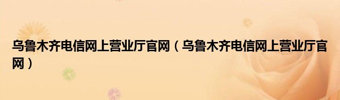 烏魯木齊電信網(wǎng)上營(yíng)業(yè)廳官網(wǎng)（烏魯木齊電信網(wǎng)上營(yíng)業(yè)廳官網(wǎng)）