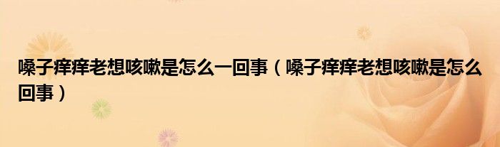 嗓子癢癢老想咳嗽是怎么一回事（嗓子癢癢老想咳嗽是怎么回事）