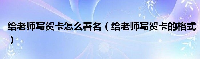 給老師寫賀卡怎么署名（給老師寫賀卡的格式）