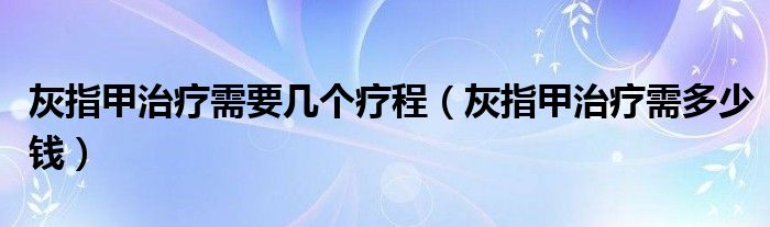 灰指甲治療需要幾個(gè)療程（灰指甲治療需多少錢）