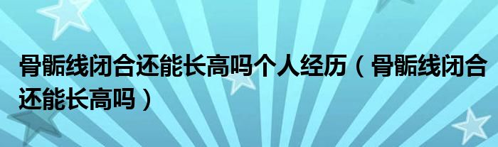 骨骺線閉合還能長高嗎個人經(jīng)歷（骨骺線閉合還能長高嗎）