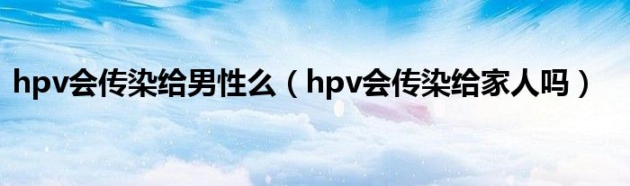 hpv會傳染給男性么（hpv會傳染給家人嗎）