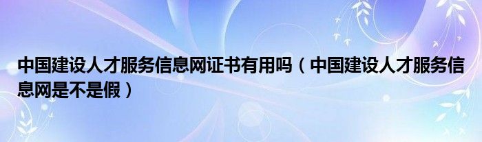 中國建設(shè)人才服務(wù)信息網(wǎng)證書有用嗎（中國建設(shè)人才服務(wù)信息網(wǎng)是不是假）