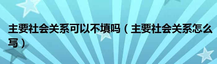 主要社會關(guān)系可以不填嗎（主要社會關(guān)系怎么寫）