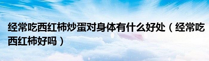 經(jīng)常吃西紅柿炒蛋對身體有什么好處（經(jīng)常吃西紅柿好嗎）