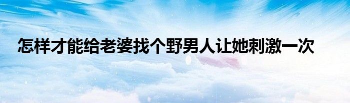 怎樣才能給老婆找個(gè)野男人讓她刺激一次