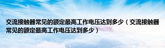 交流接觸器常見的額定最高工作電壓達(dá)到多少（交流接觸器常見的額定最高工作電壓達(dá)到多少）