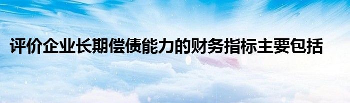 評(píng)價(jià)企業(yè)長期償債能力的財(cái)務(wù)指標(biāo)主要包括