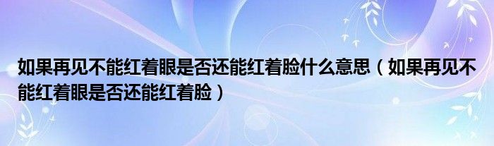 如果再見不能紅著眼是否還能紅著臉什么意思（如果再見不能紅著眼是否還能紅著臉）