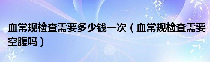 血常規(guī)檢查需要多少錢一次（血常規(guī)檢查需要空腹嗎）