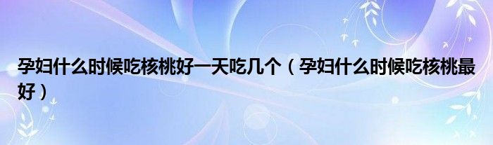 孕婦什么時(shí)候吃核桃好一天吃幾個(gè)（孕婦什么時(shí)候吃核桃最好）