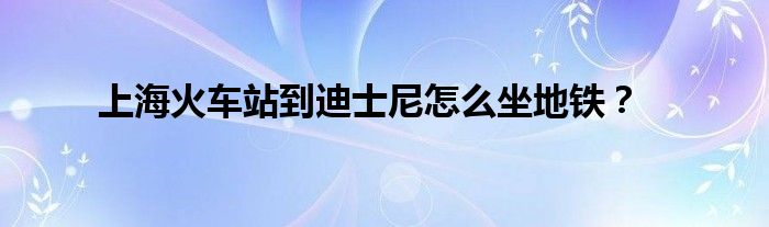 上海火車站到迪士尼怎么坐地鐵？