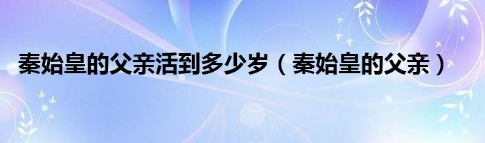 秦始皇的父親活到多少歲（秦始皇的父親）