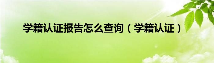 學籍認證報告怎么查詢（學籍認證）