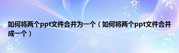 如何將兩個(gè)ppt文件合并為一個(gè)（如何將兩個(gè)ppt文件合并成一個(gè)）