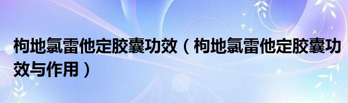 枸地氯雷他定膠囊功效（枸地氯雷他定膠囊功效與作用）