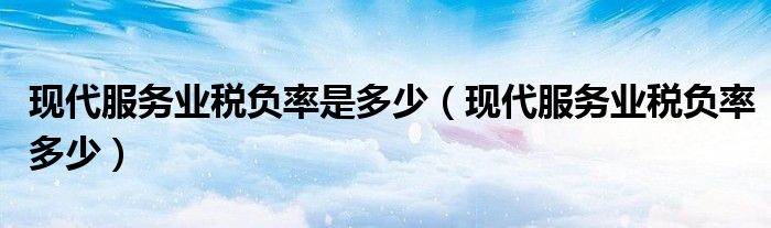 現(xiàn)代服務(wù)業(yè)稅負(fù)率是多少（現(xiàn)代服務(wù)業(yè)稅負(fù)率多少）