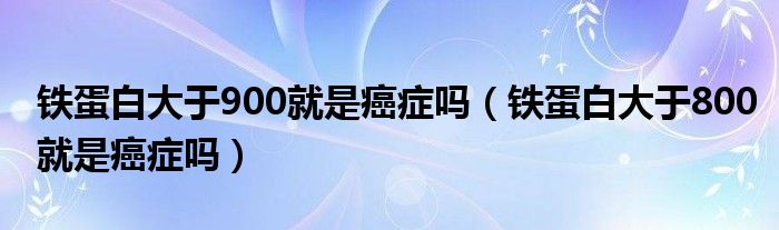 鐵蛋白大于900就是癌癥嗎（鐵蛋白大于800就是癌癥嗎）