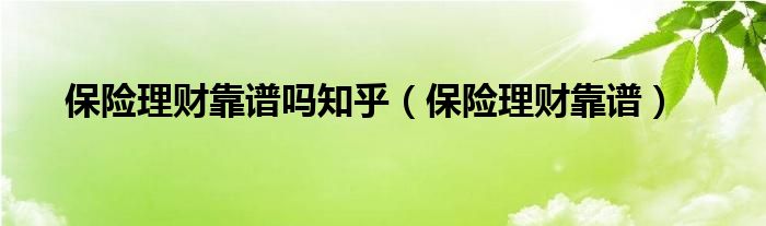 保險(xiǎn)理財(cái)靠譜嗎知乎（保險(xiǎn)理財(cái)靠譜）