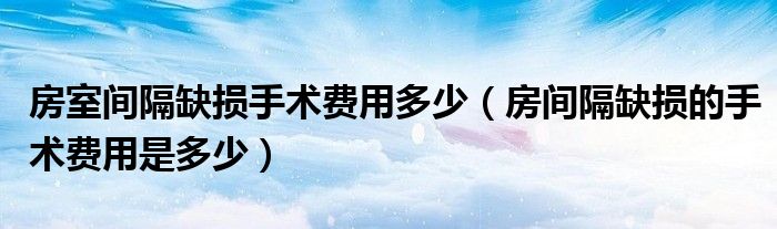 房室間隔缺損手術(shù)費(fèi)用多少（房間隔缺損的手術(shù)費(fèi)用是多少）