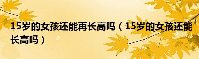 15歲的女孩還能再長高嗎（15歲的女孩還能長高嗎）