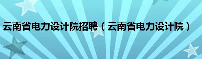 云南省電力設(shè)計(jì)院招聘（云南省電力設(shè)計(jì)院）